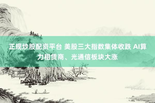 正规炒股配资平台 美股三大指数集体收跌 AI算力租赁商、光通信板块大涨