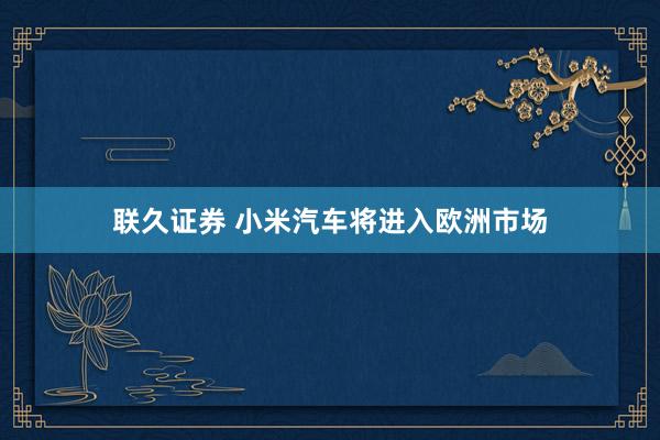 联久证券 小米汽车将进入欧洲市场
