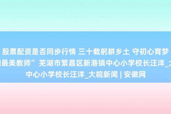 股票配资是否同步行情 三十载躬耕乡土 守初心育梦桃李 ——记“全国最美教师” 芜湖市繁昌区新港镇中心小学校长汪洋_大皖新闻 | 安徽网
