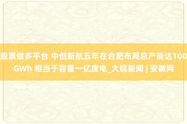 股票做多平台 中创新航五年在合肥布局总产能达100GWh 相当于容量一亿度电_大皖新闻 | 安徽网
