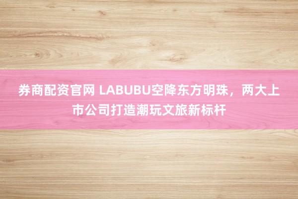 券商配资官网 LABUBU空降东方明珠，两大上市公司打造潮玩文旅新标杆