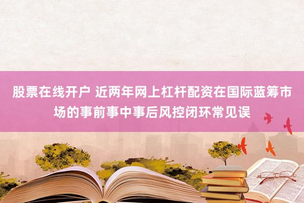 股票在线开户 近两年网上杠杆配资在国际蓝筹市场的事前事中事后风控闭环常见误