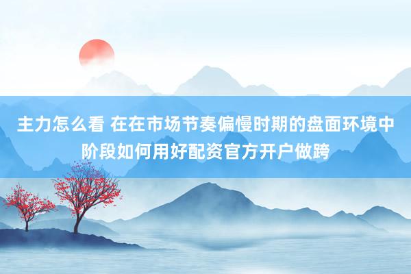 主力怎么看 在在市场节奏偏慢时期的盘面环境中阶段如何用好配资官方开户做跨
