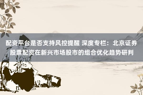 配资平台是否支持风控提醒 深度专栏：北京证券股票配资在新兴市场股市的组合优化趋势研判