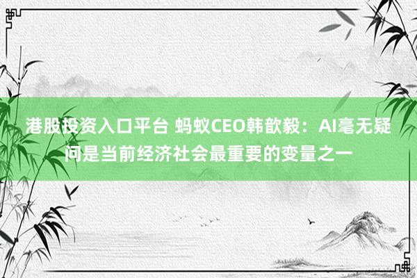 港股投资入口平台 蚂蚁CEO韩歆毅：AI毫无疑问是当前经济社会最重要的变量之一