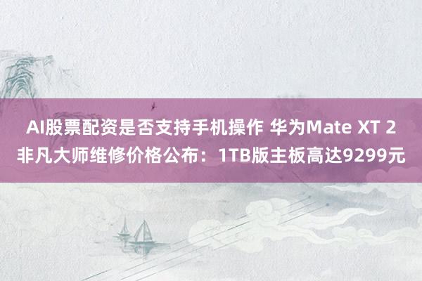 AI股票配资是否支持手机操作 华为Mate XT 2非凡大师维修价格公布：1TB版主板高达9299元