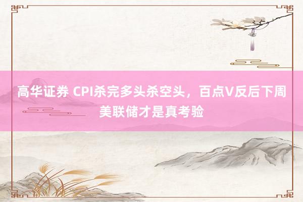 高华证券 CPI杀完多头杀空头，百点V反后下周美联储才是真考验
