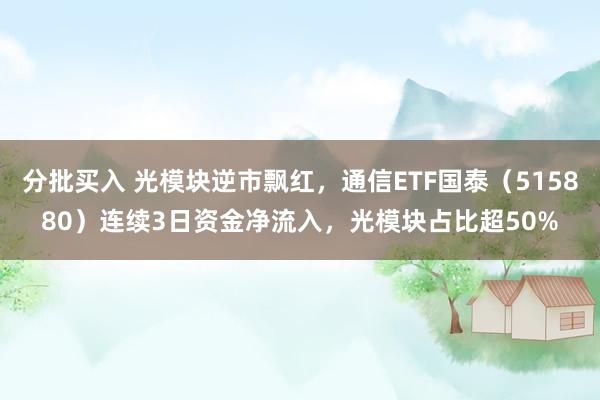 分批买入 光模块逆市飘红，通信ETF国泰（515880）连续3日资金净流入，光模块占比超50%