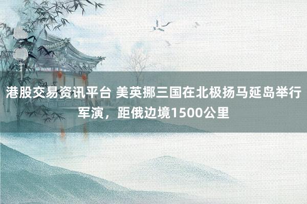 港股交易资讯平台 美英挪三国在北极扬马延岛举行军演，距俄边境1500公里