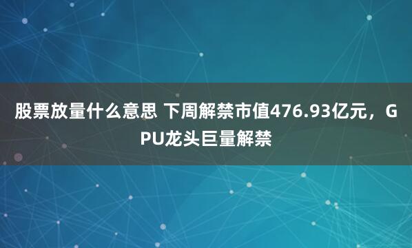 股票放量什么意思 下周解禁市值476.93亿元，GPU龙头巨量解禁