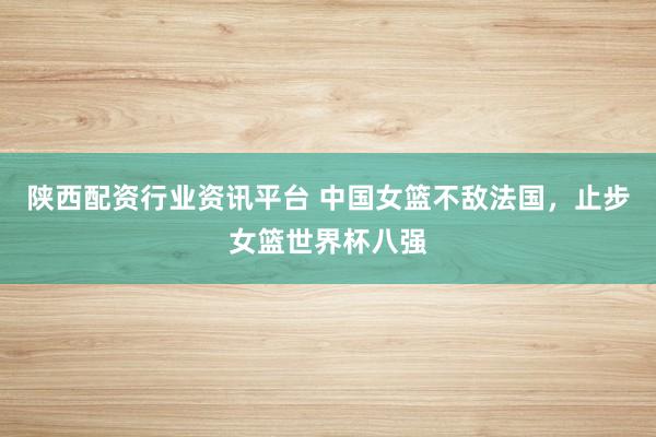 陕西配资行业资讯平台 中国女篮不敌法国，止步女篮世界杯八强