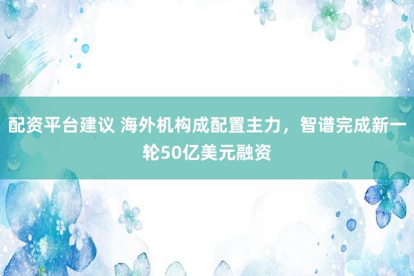 配资平台建议 海外机构成配置主力，智谱完成新一轮50亿美元融资
