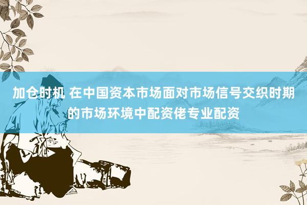 加仓时机 在中国资本市场面对市场信号交织时期的市场环境中配资佬专业配资