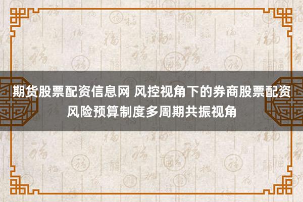 期货股票配资信息网 风控视角下的券商股票配资风险预算制度多周期共振视角