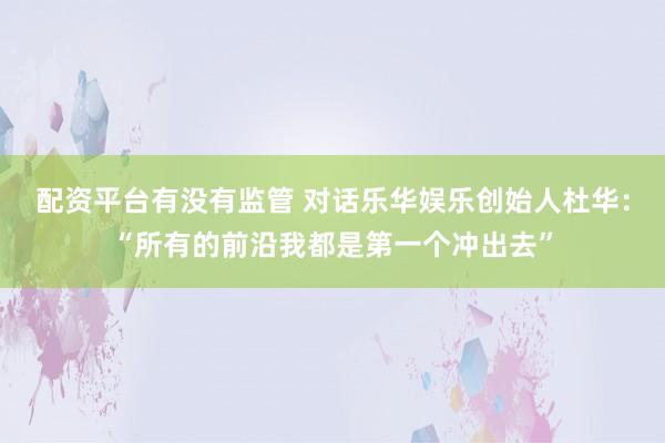 配资平台有没有监管 对话乐华娱乐创始人杜华：“所有的前沿我都是第一个冲出去”