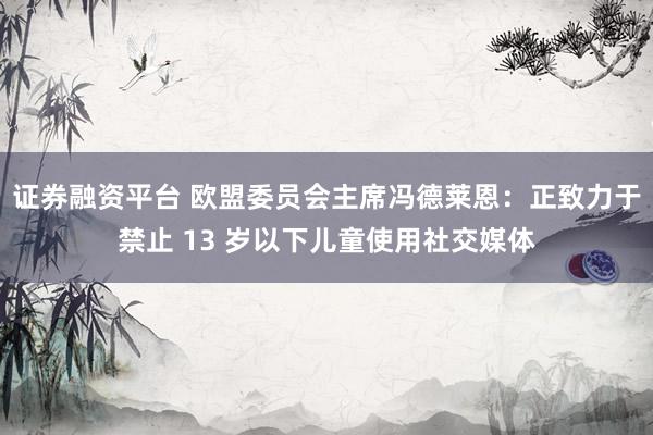 证券融资平台 欧盟委员会主席冯德莱恩：正致力于禁止 13 岁以下儿童使用社交媒体