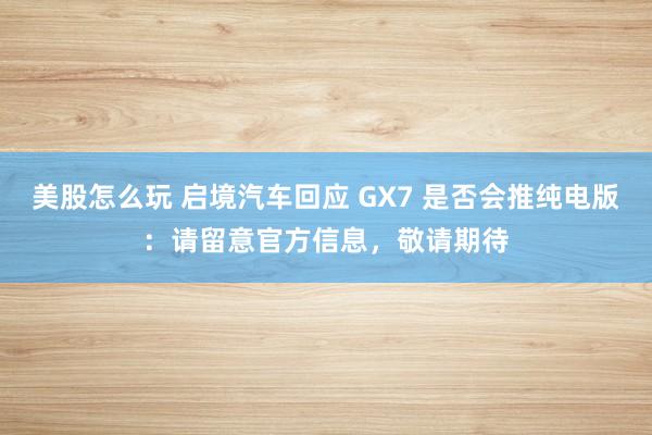 美股怎么玩 启境汽车回应 GX7 是否会推纯电版：请留意官方信息，敬请期待
