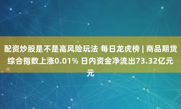 配资炒股是不是高风险玩法 每日龙虎榜 | 商品期货综合指数上涨0.01% 日内资金净流出73.32亿元