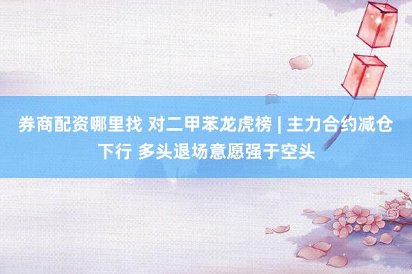 券商配资哪里找 对二甲苯龙虎榜 | 主力合约减仓下行 多头退场意愿强于空头