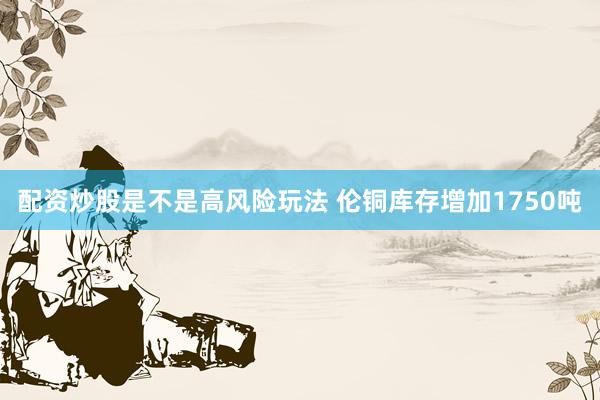 配资炒股是不是高风险玩法 伦铜库存增加1750吨