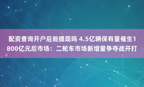 配资查询开户后能提现吗 4.5亿辆保有量催生1800亿元后市场：二轮车市场新增量争夺战开打