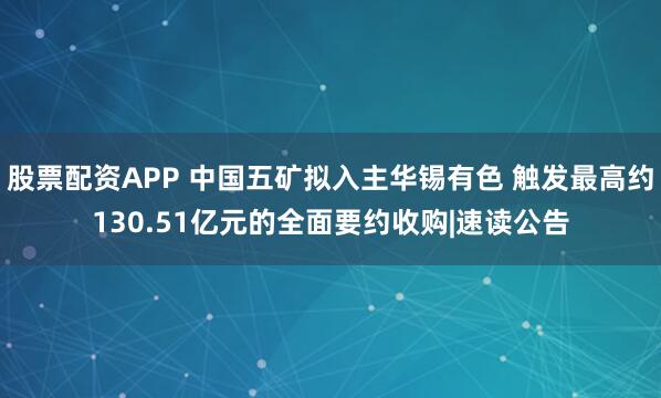股票配资APP 中国五矿拟入主华锡有色 触发最高约130.51亿元的全面要约收购|速读公告