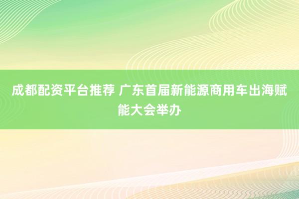 成都配资平台推荐 广东首届新能源商用车出海赋能大会举办
