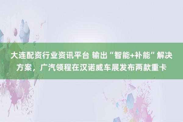 大连配资行业资讯平台 输出“智能+补能”解决方案，广汽领程在汉诺威车展发布两款重卡
