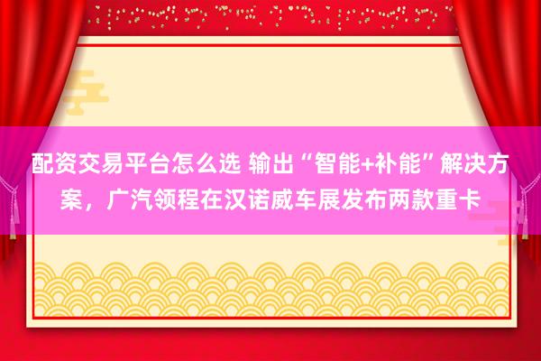 配资交易平台怎么选 输出“智能+补能”解决方案，广汽领程在汉诺威车展发布两款重卡