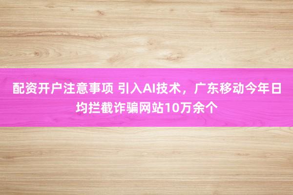 配资开户注意事项 引入AI技术，广东移动今年日均拦截诈骗网站10万余个