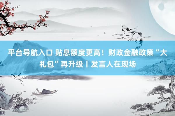 平台导航入口 贴息额度更高！财政金融政策“大礼包”再升级丨发言人在现场
