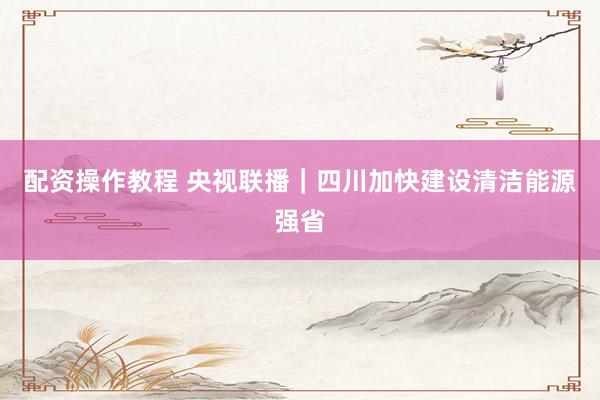 配资操作教程 央视联播｜四川加快建设清洁能源强省