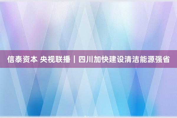 信泰资本 央视联播｜四川加快建设清洁能源强省