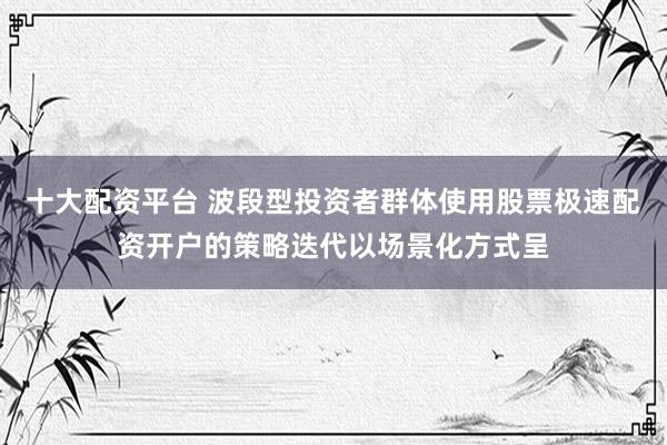 十大配资平台 波段型投资者群体使用股票极速配资开户的策略迭代以场景化方式呈