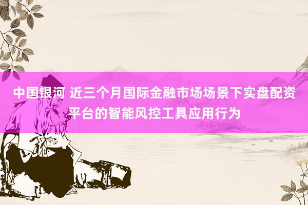 中国银河 近三个月国际金融市场场景下实盘配资平台的智能风控工具应用行为