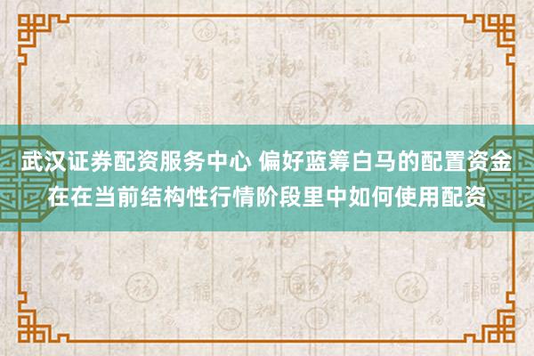 武汉证券配资服务中心 偏好蓝筹白马的配置资金在在当前结构性行情阶段里中如何使用配资