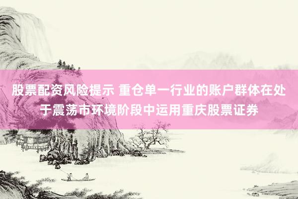 股票配资风险提示 重仓单一行业的账户群体在处于震荡市环境阶段中运用重庆股票证券