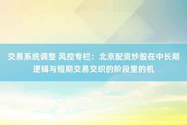 交易系统调整 风控专栏：北京配资炒股在中长期逻辑与短期交易交织的阶段里的机