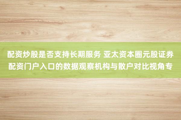 配资炒股是否支持长期服务 亚太资本圈元股证券配资门户入口的数据观察机构与散户对比视角专