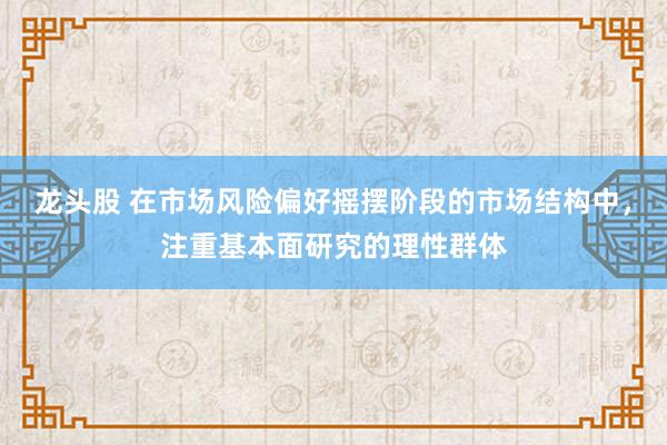龙头股 在市场风险偏好摇摆阶段的市场结构中，注重基本面研究的理性群体