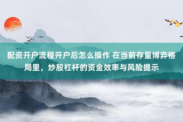 配资开户流程开户后怎么操作 在当前存量博弈格局里，炒股杠杆的资金效率与风险提示