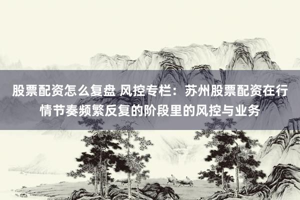 股票配资怎么复盘 风控专栏：苏州股票配资在行情节奏频繁反复的阶段里的风控与业务