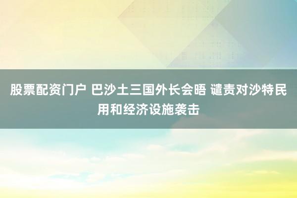 股票配资门户 巴沙土三国外长会晤 谴责对沙特民用和经济设施袭击