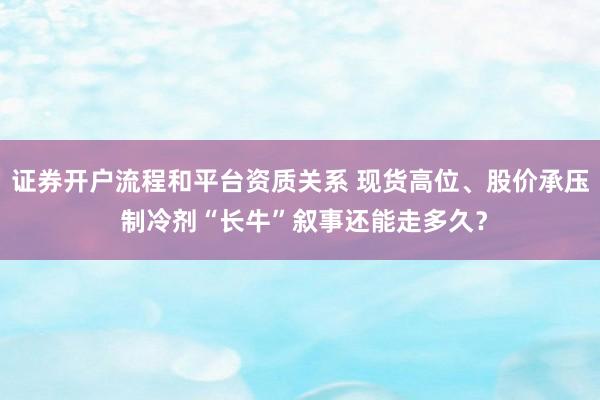 证券开户流程和平台资质关系 现货高位、股价承压 制冷剂“长牛”叙事还能走多久？