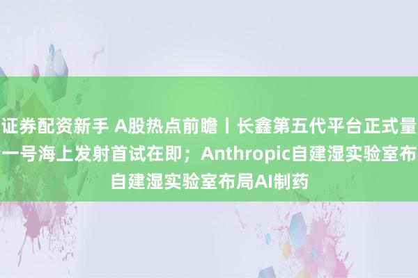 证券配资新手 A股热点前瞻丨长鑫第五代平台正式量产；力箭一号海上发射首试在即；Anthropic自建湿实验室布局AI制药