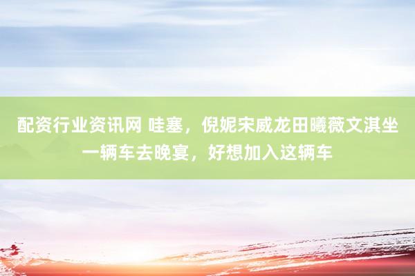 配资行业资讯网 哇塞，倪妮宋威龙田曦薇文淇坐一辆车去晚宴，好想加入这辆车