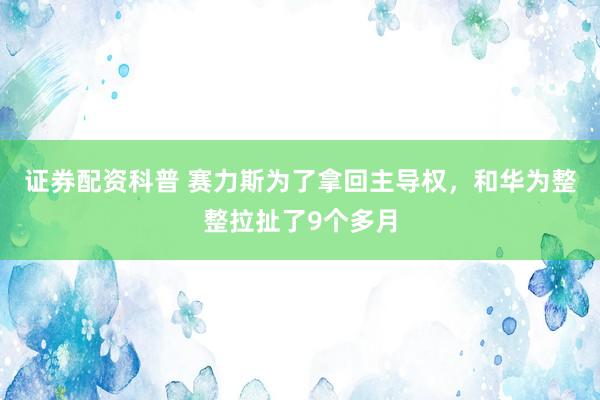 证券配资科普 赛力斯为了拿回主导权，和华为整整拉扯了9个多月