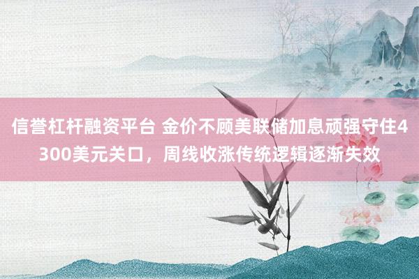 信誉杠杆融资平台 金价不顾美联储加息顽强守住4300美元关口，周线收涨传统逻辑逐渐失效