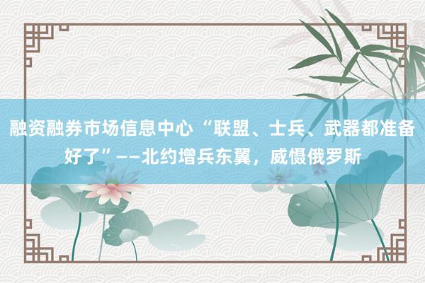 融资融券市场信息中心 “联盟、士兵、武器都准备好了”——北约增兵东翼，威慑俄罗斯
