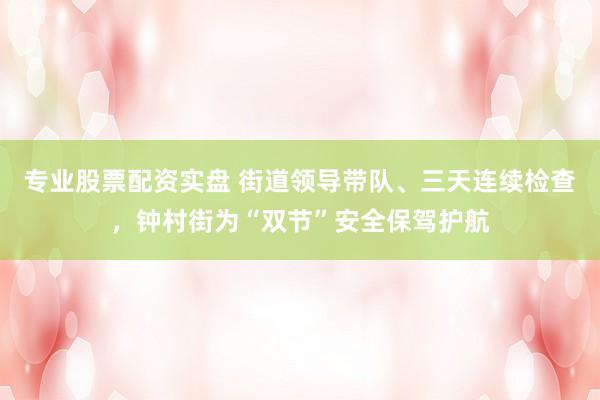 专业股票配资实盘 街道领导带队、三天连续检查，钟村街为“双节”安全保驾护航